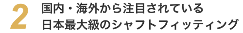 国内・海外から注目されている日本最大級のシャフトフィッティング